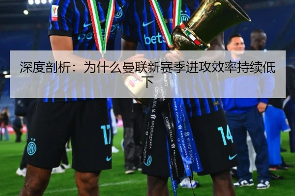 深度剖析：为什么曼联新赛季进攻效率持续低下